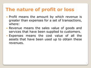 The nature of profit or loss
 Profit means the amount by which revenue is
greater than expenses for a set of transactions,
where:
 Revenue means the sales value of goods and
services that have been supplied to customers.
 Expenses means the cost value of all the
assets that have been used up to obtain these
revenues.
4
 