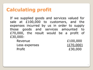 Calculating profit
If we supplied goods and services valued for
sale at £100,000 to customers, and the
expenses incurred by us in order to supply
those goods and services amounted to
£70,000, the result would be a profit of
£30,000:
Revenue £100,000
Less expenses (£70,000)
Profit £30,000
5
 