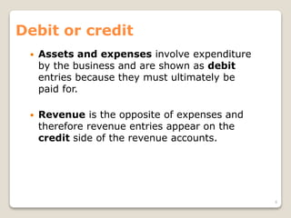 Debit or credit
 Assets and expenses involve expenditure
by the business and are shown as debit
entries because they must ultimately be
paid for.
 Revenue is the opposite of expenses and
therefore revenue entries appear on the
credit side of the revenue accounts.
8
 