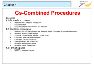 Chapter 4


             Gs-Combined Procedures
 Contents:
 4.1 Gs interface concepts
     1.   Protocols for Combined Procedures
     2.   Gs-Association
     3.   Gs-Association Establishment and Release
 4.2 Combined procedures
     1.   Gs-Association Establishment and Release GMM: Combined Routing Area Update
     2.   BSSAP+: Routing Area Update
     3.   Example: Combined LA and RA Update (Part I)
     4.   Combined Attach Procedure GMM:
     5.   Combined Detach Procedure
     6.   Paging of Non-GPRS Services
     7.   BSSAP+: Alerting Procedure
     8.   BSSAP+: Other Procedures
 4.3 Formatting rules
     1.   BSSAP+ Message Layout
 