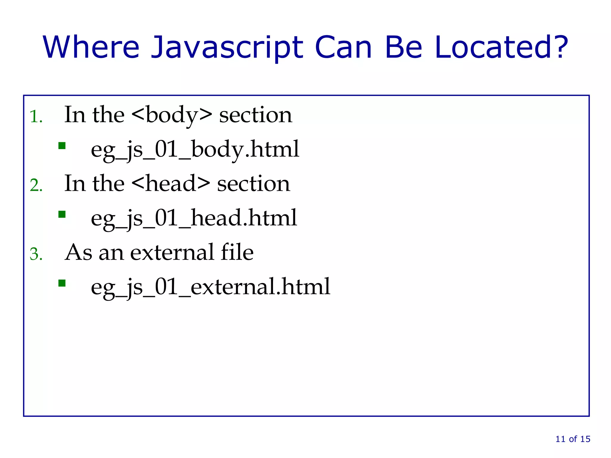 Where Javascript Can Be Located?
1. In the <body> section
 eg_js_01_body.html
2. In the <head> section
 eg_js_01_head.html
3. As an external file
 eg_js_01_external.html
11 of 15
 