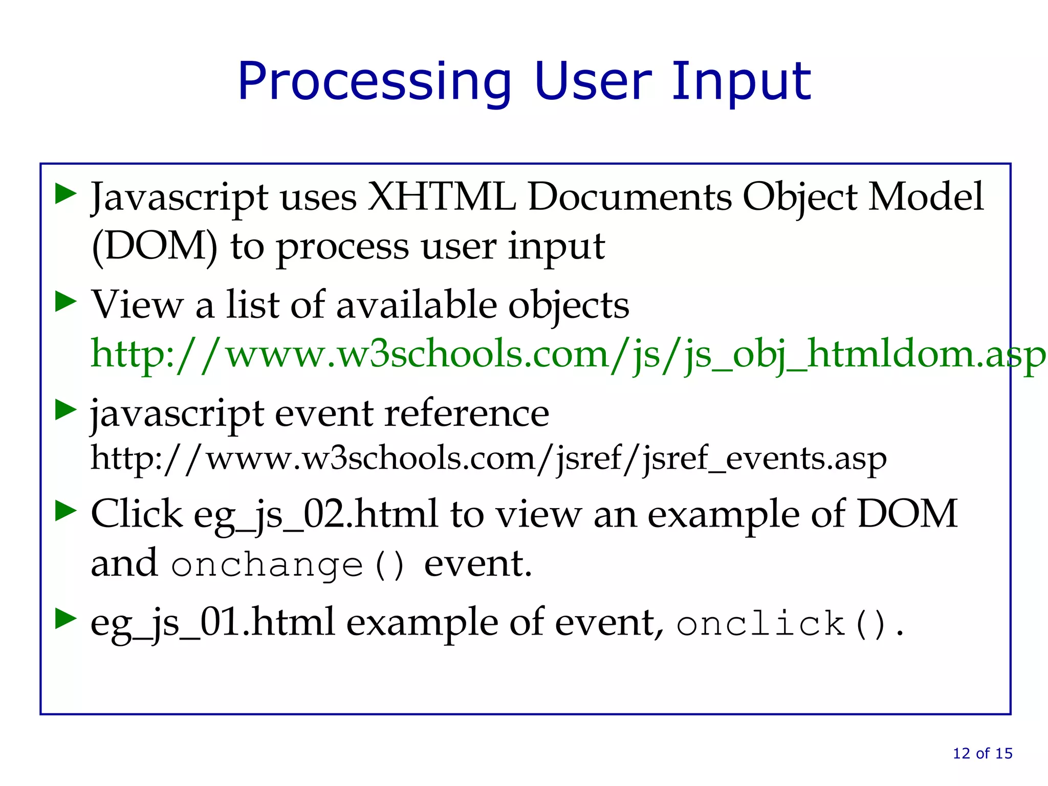 Processing User Input
► Javascript uses XHTML Documents Object Model
(DOM) to process user input
► View a list of available objects
http://www.w3schools.com/js/js_obj_htmldom.asp
► javascript event reference
http://www.w3schools.com/jsref/jsref_events.asp
► Click eg_js_02.html to view an example of DOM
and onchange() event.
► eg_js_01.html example of event, onclick().
12 of 15
 