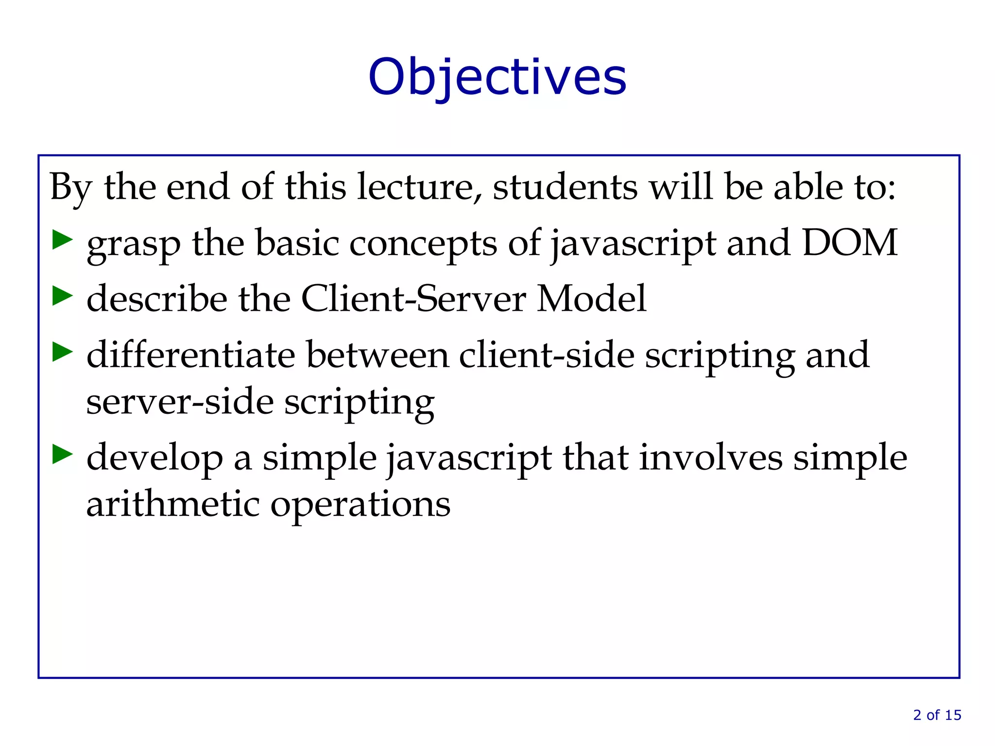 Objectives
By the end of this lecture, students will be able to:
► grasp the basic concepts of javascript and DOM
► describe the Client-Server Model
► differentiate between client-side scripting and
server-side scripting
► develop a simple javascript that involves simple
arithmetic operations
2 of 15
 