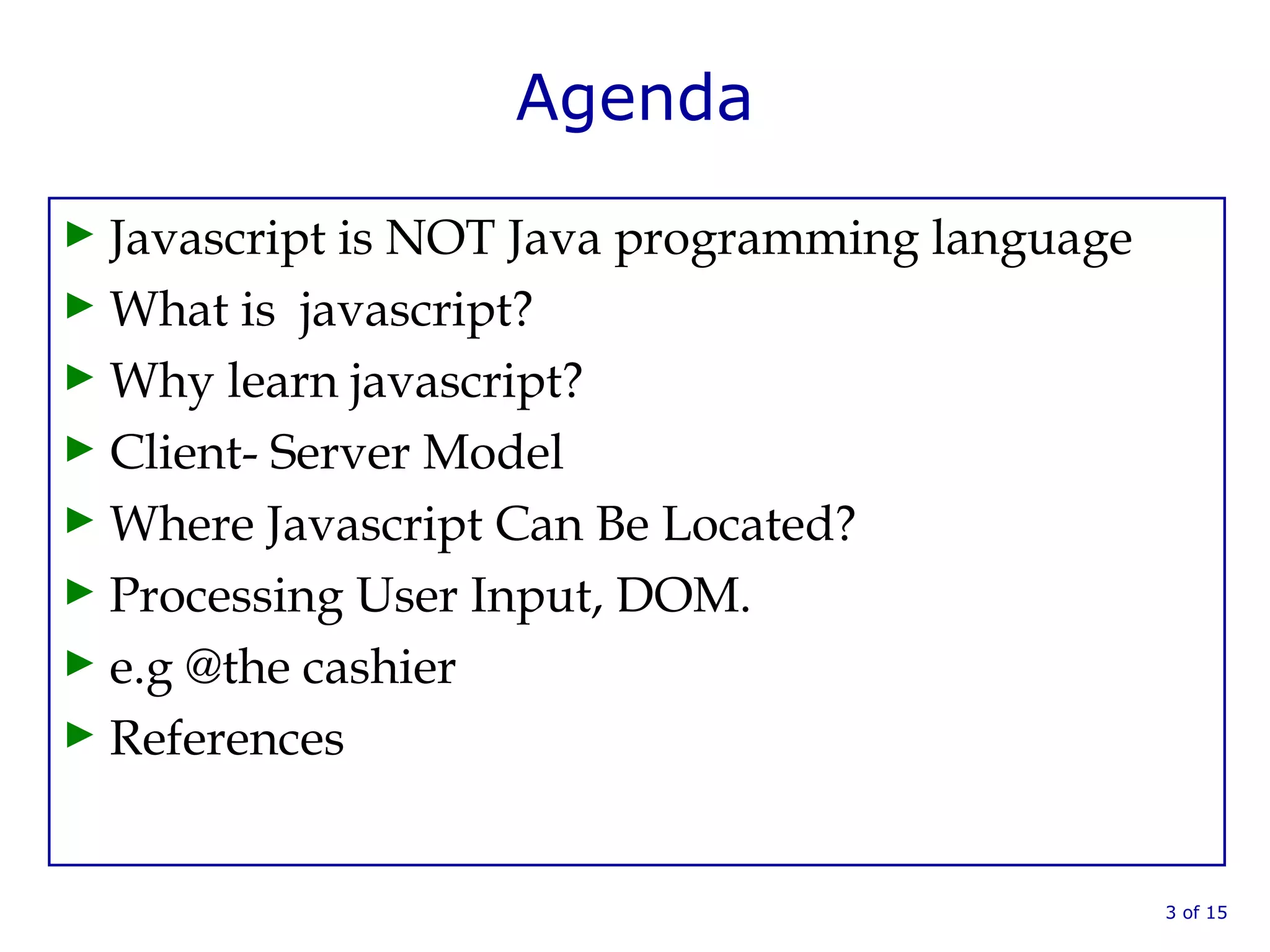 Agenda
► Javascript is NOT Java programming language
► What is javascript?
► Why learn javascript?
► Client- Server Model
► Where Javascript Can Be Located?
► Processing User Input, DOM.
► e.g @the cashier
► References
3 of 15
 