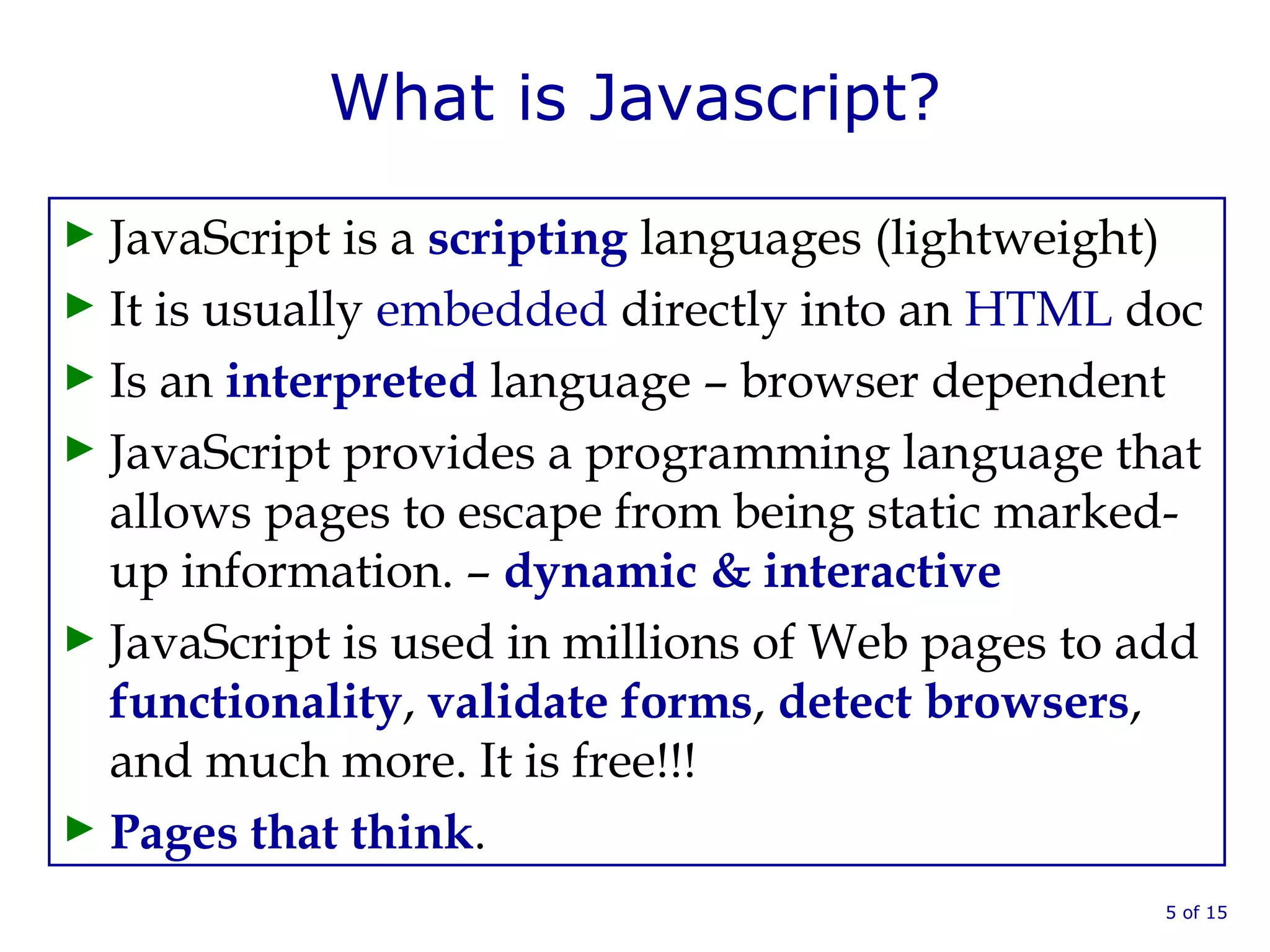 What is Javascript?
► JavaScript is a scripting languages (lightweight)
► It is usually embedded directly into an HTML doc
► Is an interpreted language – browser dependent
► JavaScript provides a programming language that
allows pages to escape from being static marked-
up information. – dynamic & interactive
► JavaScript is used in millions of Web pages to add
functionality, validate forms, detect browsers,
and much more. It is free!!!
► Pages that think.
5 of 15
 