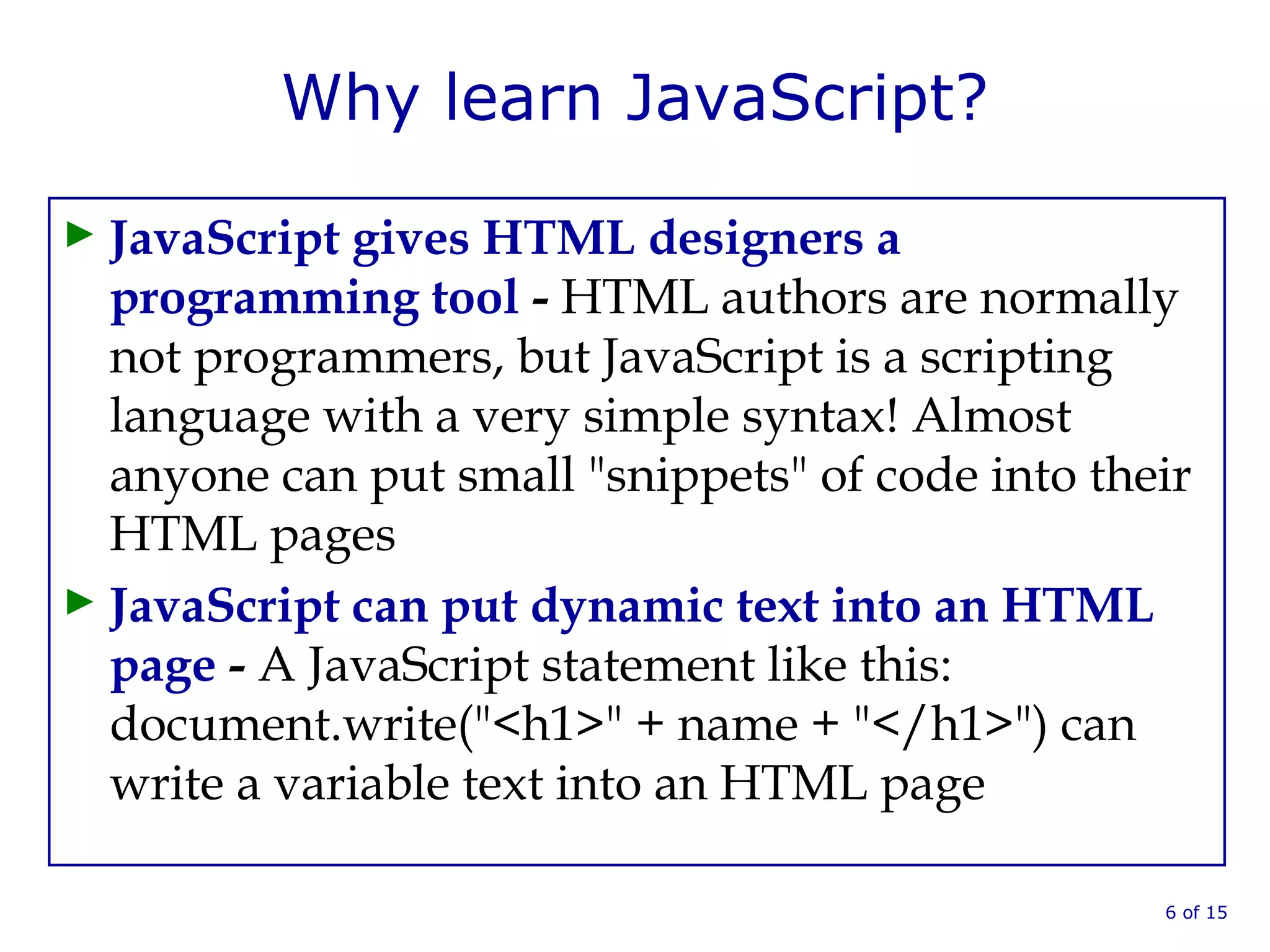 Why learn JavaScript?
► JavaScript gives HTML designers a
programming tool - HTML authors are normally
not programmers, but JavaScript is a scripting
language with a very simple syntax! Almost
anyone can put small "snippets" of code into their
HTML pages
► JavaScript can put dynamic text into an HTML
page - A JavaScript statement like this:
document.write("<h1>" + name + "</h1>") can
write a variable text into an HTML page
6 of 15
 
