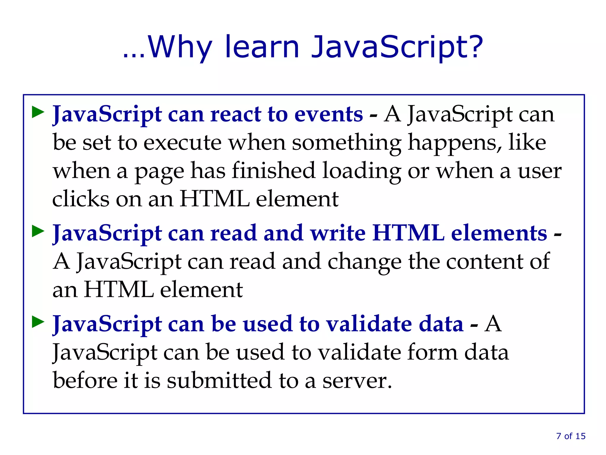 …Why learn JavaScript?
► JavaScript can react to events - A JavaScript can
be set to execute when something happens, like
when a page has finished loading or when a user
clicks on an HTML element
► JavaScript can read and write HTML elements -
A JavaScript can read and change the content of
an HTML element
► JavaScript can be used to validate data - A
JavaScript can be used to validate form data
before it is submitted to a server.
7 of 15
 