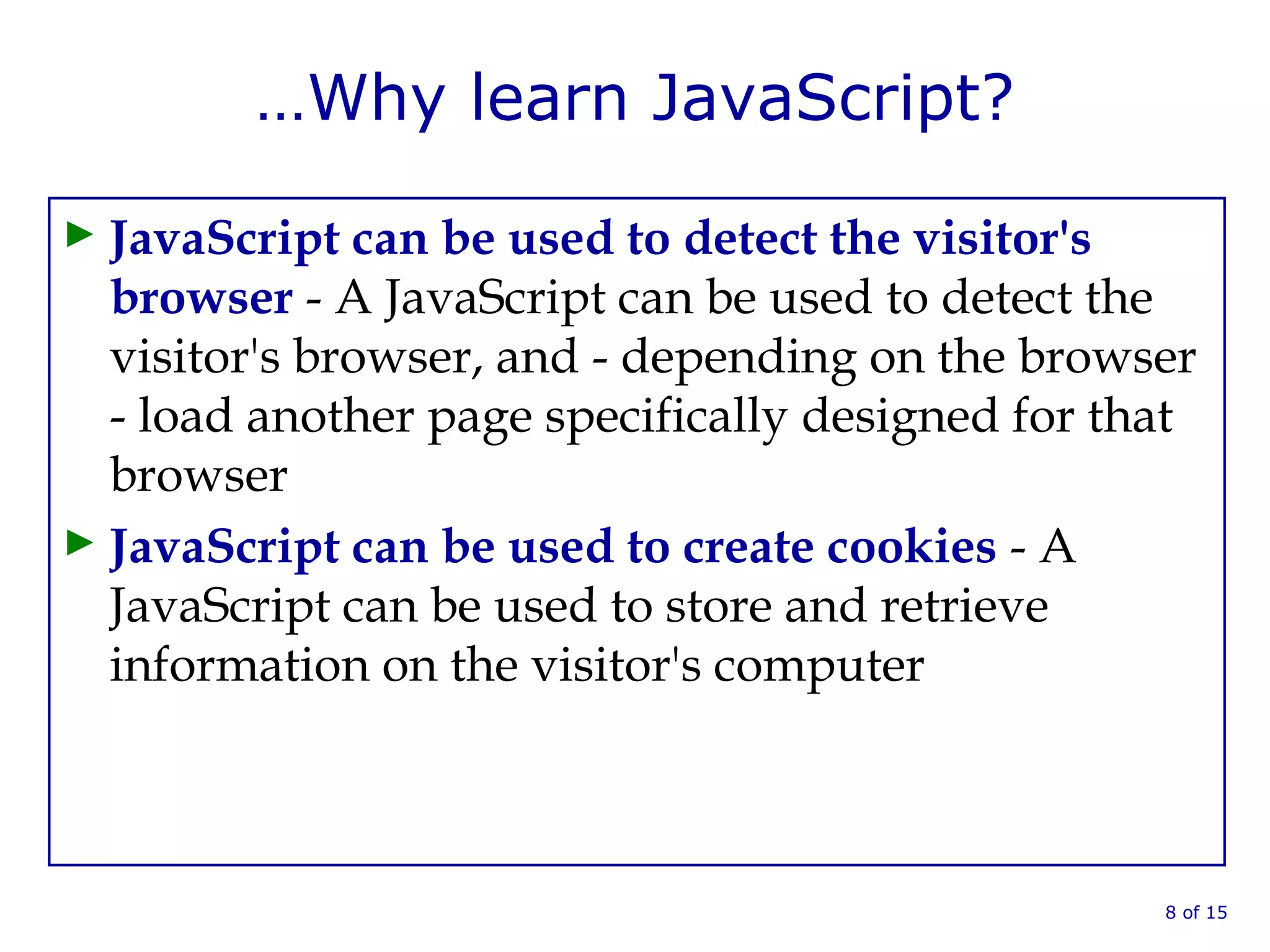 …Why learn JavaScript?
► JavaScript can be used to detect the visitor's
browser - A JavaScript can be used to detect the
visitor's browser, and - depending on the browser
- load another page specifically designed for that
browser
► JavaScript can be used to create cookies - A
JavaScript can be used to store and retrieve
information on the visitor's computer
8 of 15
 