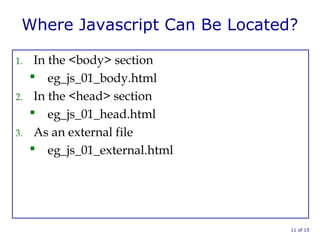 Where Javascript Can Be Located?
1. In the <body> section
 eg_js_01_body.html
2. In the <head> section
 eg_js_01_head.html
3. As an external file
 eg_js_01_external.html
11 of 15
 