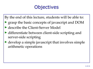 Objectives
By the end of this lecture, students will be able to:
► grasp the basic concepts of javascript and DOM
► describe the Client-Server Model
► differentiate between client-side scripting and
server-side scripting
► develop a simple javascript that involves simple
arithmetic operations
2 of 15
 