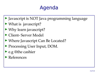 Agenda
► Javascript is NOT Java programming language
► What is javascript?
► Why learn javascript?
► Client- Server Model
► Where Javascript Can Be Located?
► Processing User Input, DOM.
► e.g @the cashier
► References
3 of 15
 
