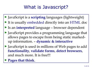 What is Javascript?
► JavaScript is a scripting languages (lightweight)
► It is usually embedded directly into an HTML doc
► Is an interpreted language – browser dependent
► JavaScript provides a programming language that
allows pages to escape from being static marked-
up information. – dynamic & interactive
► JavaScript is used in millions of Web pages to add
functionality, validate forms, detect browsers,
and much more. It is free!!!
► Pages that think.
5 of 15
 
