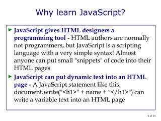 Why learn JavaScript?
► JavaScript gives HTML designers a
programming tool - HTML authors are normally
not programmers, but JavaScript is a scripting
language with a very simple syntax! Almost
anyone can put small "snippets" of code into their
HTML pages
► JavaScript can put dynamic text into an HTML
page - A JavaScript statement like this:
document.write("<h1>" + name + "</h1>") can
write a variable text into an HTML page
6 of 15
 