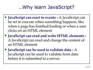 …Why learn JavaScript?
► JavaScript can react to events - A JavaScript can
be set to execute when something happens, like
when a page has finished loading or when a user
clicks on an HTML element
► JavaScript can read and write HTML elements -
A JavaScript can read and change the content of
an HTML element
► JavaScript can be used to validate data - A
JavaScript can be used to validate form data
before it is submitted to a server.
7 of 15
 