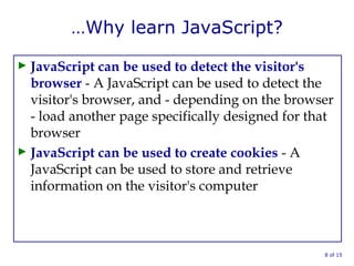…Why learn JavaScript?
► JavaScript can be used to detect the visitor's
browser - A JavaScript can be used to detect the
visitor's browser, and - depending on the browser
- load another page specifically designed for that
browser
► JavaScript can be used to create cookies - A
JavaScript can be used to store and retrieve
information on the visitor's computer
8 of 15
 