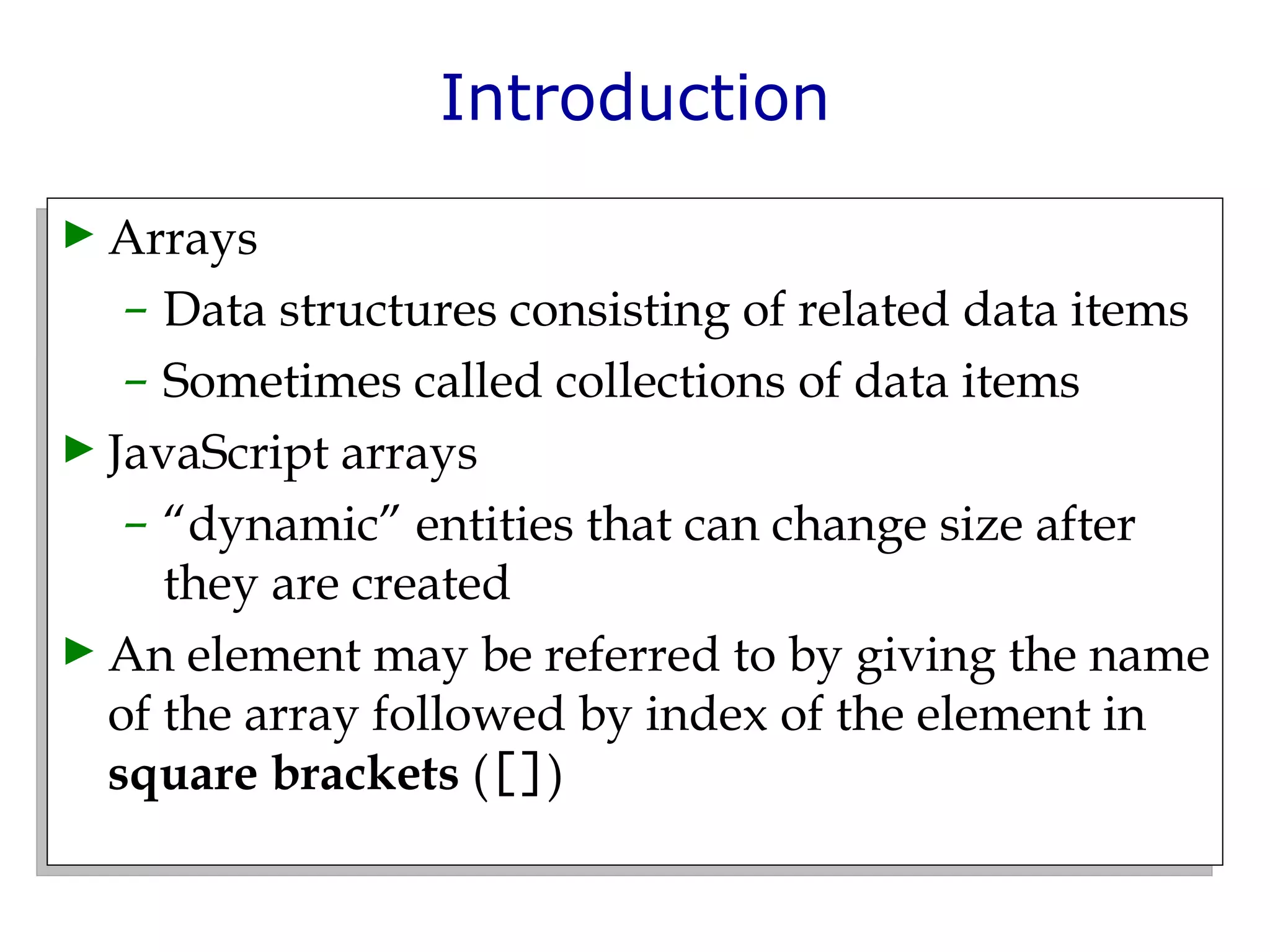 Introduction Arrays  Data structures consisting of related data items  Sometimes called collections of data items JavaScript arrays  “ dynamic” entities that can change size after they are created An element may be referred to by giving the name of the array followed by index of the element in  square brackets  ( [] ) 