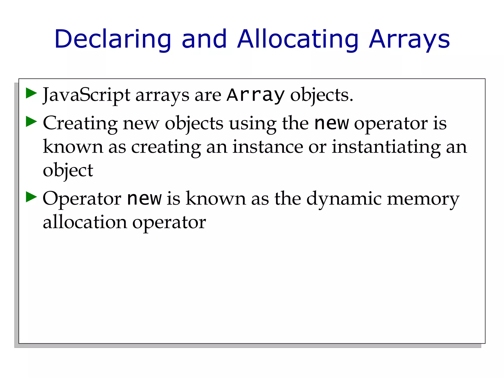Declaring and Allocating Arrays JavaScript arrays are  Array  objects.  Creating new objects using the  new  operator is known as creating an instance or instantiating an object Operator  new  is known as the dynamic memory allocation operator 