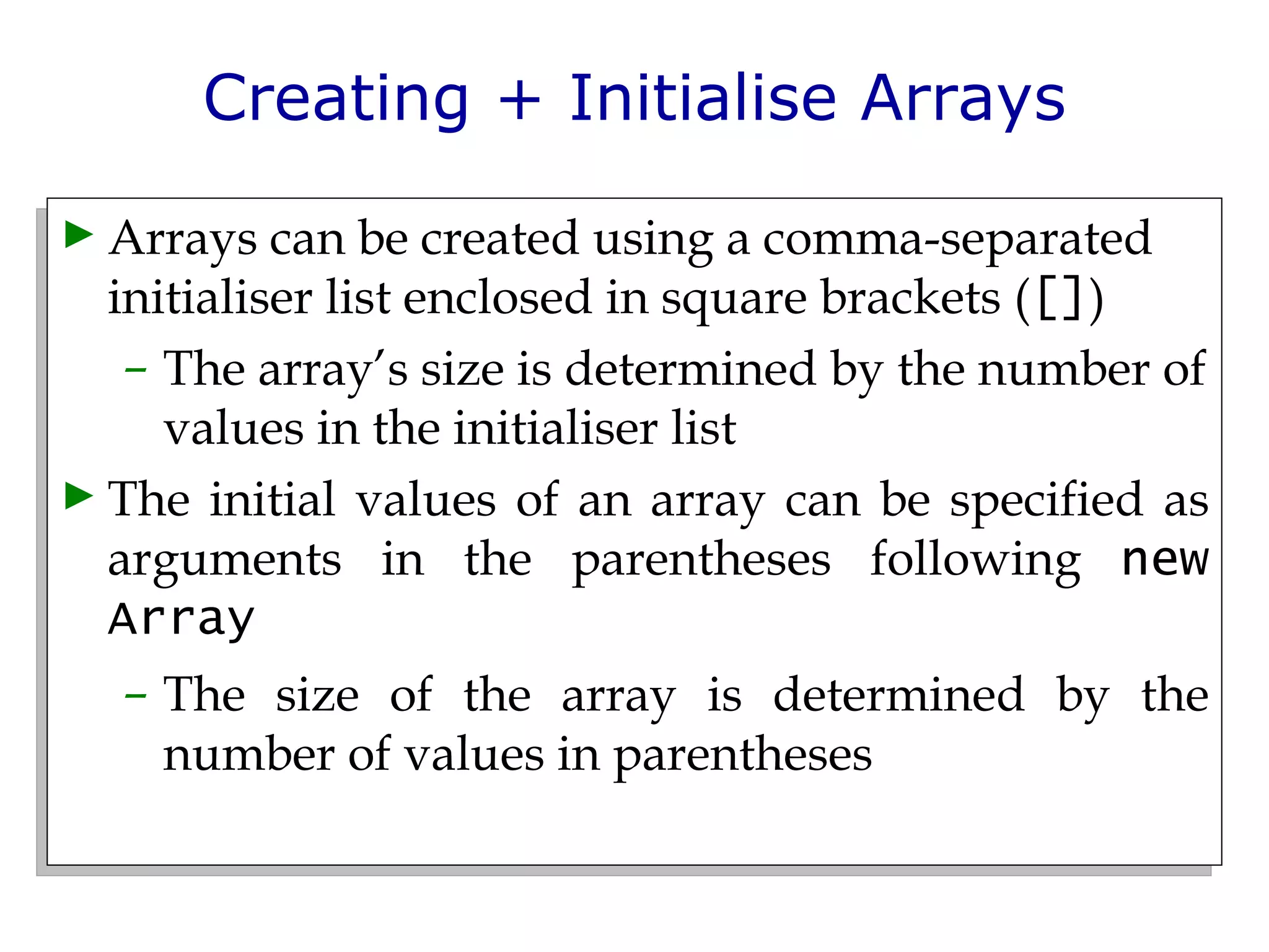 Creating + Initialise Arrays Arrays can be created using a comma-separated initialiser list enclosed in square brackets ( [] ) The array’s size is determined by the number of values in the initialiser list The initial values of an array can be specified as arguments in the parentheses following  new Array The size of the array is determined by the number of values in parentheses 