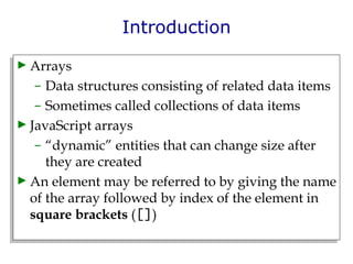 Introduction Arrays  Data structures consisting of related data items  Sometimes called collections of data items JavaScript arrays  “ dynamic” entities that can change size after they are created An element may be referred to by giving the name of the array followed by index of the element in  square brackets  ( [] ) 