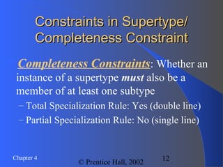 12Chapter 4
© Prentice Hall, 2002
Constraints in Supertype/Constraints in Supertype/
Completeness ConstraintCompleteness Constraint
Completeness Constraints: Whether an
instance of a supertype must also be a
member of at least one subtype
– Total Specialization Rule: Yes (double line)
– Partial Specialization Rule: No (single line)
 