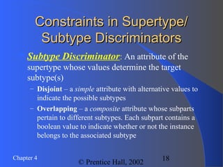 18Chapter 4
© Prentice Hall, 2002
Constraints in Supertype/Constraints in Supertype/
Subtype DiscriminatorsSubtype Discriminators
Subtype Discriminator: An attribute of the
supertype whose values determine the target
subtype(s)
– Disjoint – a simple attribute with alternative values to
indicate the possible subtypes
– Overlapping – a composite attribute whose subparts
pertain to different subtypes. Each subpart contains a
boolean value to indicate whether or not the instance
belongs to the associated subtype
 