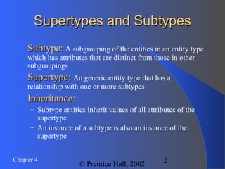 2Chapter 4
© Prentice Hall, 2002
Supertypes and SubtypesSupertypes and Subtypes
Subtype:Subtype: A subgrouping of the entities in an entity type
which has attributes that are distinct from those in other
subgroupings
Supertype:Supertype: An generic entity type that has a
relationship with one or more subtypes
Inheritance:Inheritance:
– Subtype entities inherit values of all attributes of the
supertype
– An instance of a subtype is also an instance of the
supertype
 