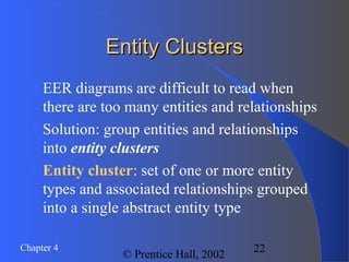22Chapter 4
© Prentice Hall, 2002
Entity ClustersEntity Clusters
EER diagrams are difficult to read when
there are too many entities and relationships
Solution: group entities and relationships
into entity clusters
Entity cluster: set of one or more entity
types and associated relationships grouped
into a single abstract entity type
 