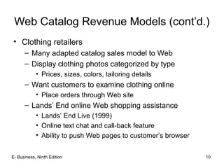 Web Catalog Revenue Models (cont’d.)
• Clothing retailers
– Many adapted catalog sales model to Web
– Display clothing photos categorized by type
• Prices, sizes, colors, tailoring details
– Want customers to examine clothing online
• Place orders through Web site
– Lands’ End online Web shopping assistance
• Lands’ End Live (1999)
• Online text chat and call-back feature
• Ability to push Web pages to customer’s browser
E- Business, Ninth Edition 10
 