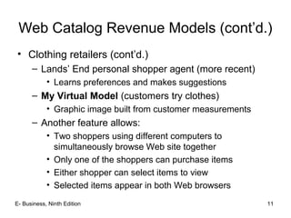 E- Business, Ninth Edition 11
Web Catalog Revenue Models (cont’d.)
• Clothing retailers (cont’d.)
– Lands’ End personal shopper agent (more recent)
• Learns preferences and makes suggestions
– My Virtual Model (customers try clothes)
• Graphic image built from customer measurements
– Another feature allows:
• Two shoppers using different computers to
simultaneously browse Web site together
• Only one of the shoppers can purchase items
• Either shopper can select items to view
• Selected items appear in both Web browsers
 