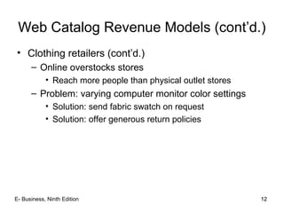 12
Web Catalog Revenue Models (cont’d.)
• Clothing retailers (cont’d.)
– Online overstocks stores
• Reach more people than physical outlet stores
– Problem: varying computer monitor color settings
• Solution: send fabric swatch on request
• Solution: offer generous return policies
12E- Business, Ninth Edition
 