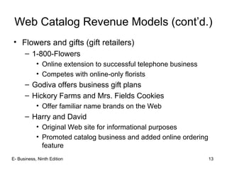 E- Business, Ninth Edition 13
Web Catalog Revenue Models (cont’d.)
• Flowers and gifts (gift retailers)
– 1-800-Flowers
• Online extension to successful telephone business
• Competes with online-only florists
– Godiva offers business gift plans
– Hickory Farms and Mrs. Fields Cookies
• Offer familiar name brands on the Web
– Harry and David
• Original Web site for informational purposes
• Promoted catalog business and added online ordering
feature
 