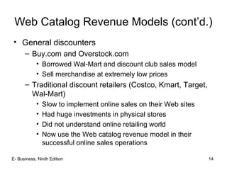 Web Catalog Revenue Models (cont’d.)
• General discounters
– Buy.com and Overstock.com
• Borrowed Wal-Mart and discount club sales model
• Sell merchandise at extremely low prices
– Traditional discount retailers (Costco, Kmart, Target,
Wal-Mart)
• Slow to implement online sales on their Web sites
• Had huge investments in physical stores
• Did not understand online retailing world
• Now use the Web catalog revenue model in their
successful online sales operations
E- Business, Ninth Edition 14
 