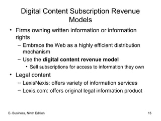 E- Business, Ninth Edition 15
Digital Content Subscription Revenue
Models
• Firms owning written information or information
rights
– Embrace the Web as a highly efficient distribution
mechanism
– Use the digital content revenue model
• Sell subscriptions for access to information they own
• Legal content
– LexisNexis: offers variety of information services
– Lexis.com: offers original legal information product
 