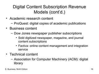 16
Digital Content Subscription Revenue
Models (cont’d.)
• Academic research content
– ProQuest: digital copies of academic publications
• Business content
– Dow Jones newspaper publisher subscriptions
• Sold digitized newspaper, magazine, and journal
content subscriptions
• Factiva: online content management and integration
service
• Technical content
– Association for Computer Machinery (ACM): digital
library
16E- Business, Ninth Edition
 