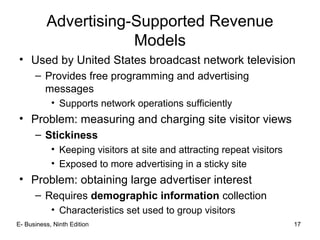 E- Business, Ninth Edition 17
Advertising-Supported Revenue
Models
• Used by United States broadcast network television
– Provides free programming and advertising
messages
• Supports network operations sufficiently
• Problem: measuring and charging site visitor views
– Stickiness
• Keeping visitors at site and attracting repeat visitors
• Exposed to more advertising in a sticky site
• Problem: obtaining large advertiser interest
– Requires demographic information collection
• Characteristics set used to group visitors
 