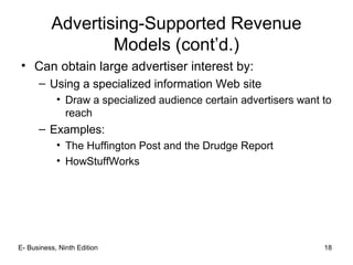 E- Business, Ninth Edition 18
Advertising-Supported Revenue
Models (cont’d.)
• Can obtain large advertiser interest by:
– Using a specialized information Web site
• Draw a specialized audience certain advertisers want to
reach
– Examples:
• The Huffington Post and the Drudge Report
• HowStuffWorks
 