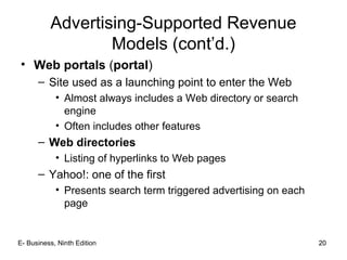 20
Advertising-Supported Revenue
Models (cont’d.)
• Web portals (portal)
– Site used as a launching point to enter the Web
• Almost always includes a Web directory or search
engine
• Often includes other features
– Web directories
• Listing of hyperlinks to Web pages
– Yahoo!: one of the first
• Presents search term triggered advertising on each
page
20E- Business, Ninth Edition
 