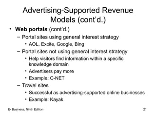 21
Advertising-Supported Revenue
Models (cont’d.)
• Web portals (cont’d.)
– Portal sites using general interest strategy
• AOL, Excite, Google, Bing
– Portal sites not using general interest strategy
• Help visitors find information within a specific
knowledge domain
• Advertisers pay more
• Example: C-NET
– Travel sites
• Successful as advertising-supported online businesses
• Example: Kayak
21E- Business, Ninth Edition
 