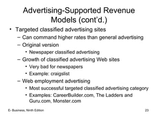 E- Business, Ninth Edition 23
Advertising-Supported Revenue
Models (cont’d.)
• Targeted classified advertising sites
– Can command higher rates than general advertising
– Original version
• Newspaper classified advertising
– Growth of classified advertising Web sites
• Very bad for newspapers
• Example: craigslist
– Web employment advertising
• Most successful targeted classified advertising category
• Examples: CareerBuilder.com, The Ladders and
Guru.com, Monster.com
 