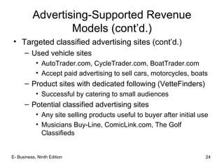 E- Business, Ninth Edition 24
Advertising-Supported Revenue
Models (cont’d.)
• Targeted classified advertising sites (cont’d.)
– Used vehicle sites
• AutoTrader.com, CycleTrader.com, BoatTrader.com
• Accept paid advertising to sell cars, motorcycles, boats
– Product sites with dedicated following (VetteFinders)
• Successful by catering to small audiences
– Potential classified advertising sites
• Any site selling products useful to buyer after initial use
• Musicians Buy-Line, ComicLink.com, The Golf
Classifieds
 