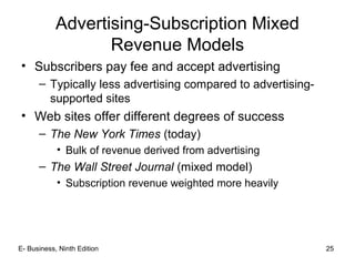 E- Business, Ninth Edition 25
Advertising-Subscription Mixed
Revenue Models
• Subscribers pay fee and accept advertising
– Typically less advertising compared to advertising-
supported sites
• Web sites offer different degrees of success
– The New York Times (today)
• Bulk of revenue derived from advertising
– The Wall Street Journal (mixed model)
• Subscription revenue weighted more heavily
 