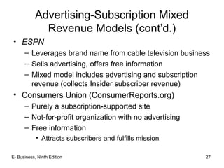 E- Business, Ninth Edition 27
Advertising-Subscription Mixed
Revenue Models (cont’d.)
• ESPN
– Leverages brand name from cable television business
– Sells advertising, offers free information
– Mixed model includes advertising and subscription
revenue (collects Insider subscriber revenue)
• Consumers Union (ConsumerReports.org)
– Purely a subscription-supported site
– Not-for-profit organization with no advertising
– Free information
• Attracts subscribers and fulfills mission
 