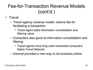 E- Business, Ninth Edition 29
Fee-for-Transaction Revenue Models
(cont’d.)
• Travel
– Travel agency revenue model: receive fee for
facilitating a transaction
• Travel agent adds information consolidation and
filtering value
– Computers also good at information consolidation and
filtering
• Travel agents have long used networked computers:
Sabre Travel Network
– Internet provided a new way to do business online
 