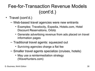 30
Fee-for-Transaction Revenue Models
(cont’d.)
• Travel (cont’d.)
– Web-based travel agencies were new entrants
• Examples: Travelocity, Expedia, Hotels.com, Hotel
Discount Reservations, Orbitz
• Generate advertising revenue from ads placed on travel
information pages
– Traditional travel agents: squeezed out
• Surviving agencies charge a flat fee
– Smaller travel agents specialize (cruises, hotels)
• May use a reintermediation strategy
(WaveHunters.com)
30E- Business, Ninth Edition
 