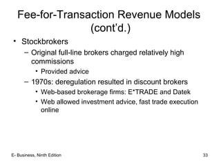 E- Business, Ninth Edition 33
Fee-for-Transaction Revenue Models
(cont’d.)
• Stockbrokers
– Original full-line brokers charged relatively high
commissions
• Provided advice
– 1970s: deregulation resulted in discount brokers
• Web-based brokerage firms: E*TRADE and Datek
• Web allowed investment advice, fast trade execution
online
 