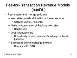 E- Business, Ninth Edition 37
Fee-for-Transaction Revenue Models
(cont’d.)
• Real estate and mortgage loans
– Web sites provide all traditional broker services
• Coldwell Banker, Prudential
– National Association of Realtors Web site
• Realtor.com
– 2008 financial crisis
• Dramatically reduced number of mortgage brokers in
business
– Successful online mortgage brokers
• Ditech and E-LOAN
 
