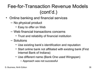 E- Business, Ninth Edition 38
Fee-for-Transaction Revenue Models
(cont’d.)
• Online banking and financial services
– No physical product
• Easy to offer on Web
– Web financial transactions concerns
• Trust and reliability of financial institution
– Solutions
• Use existing bank’s identification and reputation
• Start online bank not affiliated with existing bank (First
Internet Bank of Indiana)
• Use different name (Bank One used Wingspan)
– Approach was not successful
 