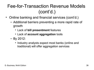 39
Fee-for-Transaction Revenue Models
(cont’d.)
• Online banking and financial services (cont’d.)
– Additional barriers preventing a more rapid rate of
growth
• Lack of bill presentment features
• Lack of account aggregation tools
– By 2012:
• Industry analysts expect most banks (online and
traditional) will offer aggregation services
39E- Business, Ninth Edition
 
