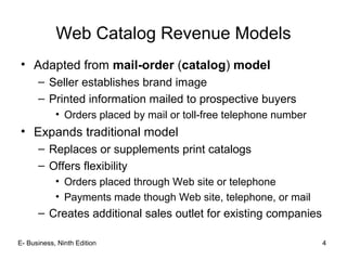 E- Business, Ninth Edition 4
Web Catalog Revenue Models
• Adapted from mail-order (catalog) model
– Seller establishes brand image
– Printed information mailed to prospective buyers
• Orders placed by mail or toll-free telephone number
• Expands traditional model
– Replaces or supplements print catalogs
– Offers flexibility
• Orders placed through Web site or telephone
• Payments made though Web site, telephone, or mail
– Creates additional sales outlet for existing companies
 