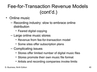 E- Business, Ninth Edition 40
Fee-for-Transaction Revenue Models
(cont’d.)
• Online music
– Recording industry: slow to embrace online
distribution
• Feared digital copying
– Large online music stores
• Revenue from fee-for-transaction model
• Some sites offer subscription plans
– Complicating issues
• Stores offer limited number of digital music files
• Stores promote their own music file format
• Artists and recording companies invoke limits
 
